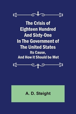 The Crisis of Eighteen Hundred and Sixty-One In The Government of The United States; Its Cause, and How it Should be Met by D. Steight, A.