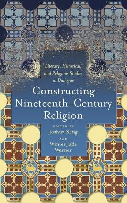 Constructing Nineteenth-Century Religion: Literary, Historical, and Religious Studies in Dialogue by King, Joshua