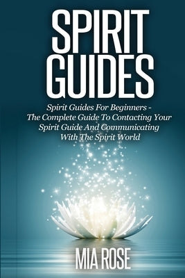 Spirit Guides: Spirit Guides For Beginners The Complete Guide To Contacting Your Spirit Guide And Communicating With The Spirit World by Rose, Mia