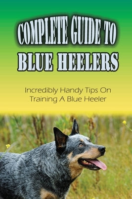 Complete Guide To Blue Heelers: Incredibly Handy Tips On Training A Blue Heeler: Blue Heeler Behavior Problems by Linman, Kevin