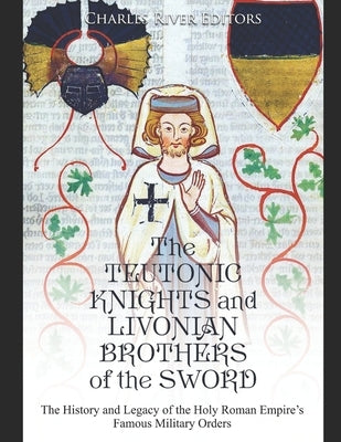 The Teutonic Knights and Livonian Brothers of the Sword: The History and Legacy of the Holy Roman Empire's Famous Military Orders by Charles River Editors