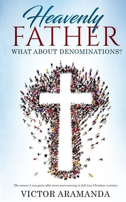 Heavenly Father, what about Denominations: The answer I was given after seven years serving in full time Christian ministry. Paperback Victor Aramanda