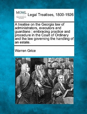 A Treatise on the Georgia Law of Administrators, Executors and Guardians: Embracing Practice and Procedure in the Court of Ordinary and the Law Govern by Grice, Warren