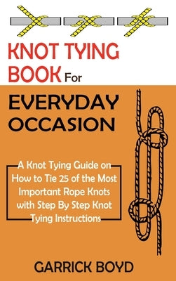 Knot Tying Book for Everyday Occasion: A Knot Tying Guide on How to Tie 25 of the Most Important Rope Knots with Step By Step Knot Tying Instructions by Boyd, Garrick