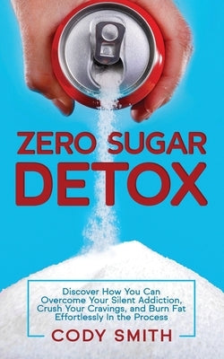 Zero Sugar Detox: Discover How You Can Overcome Your Silent Addiction, Crush Your Cravings, and Burn Fat Effortlessly in the Process by Smith, Cody