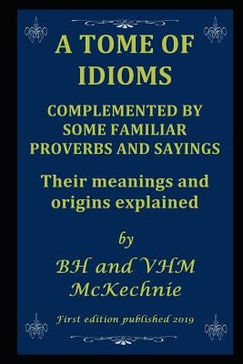 A Tome of Idioms: COMPLEMENTED BY SOME FAMILIAR PROVERBS AND SAYINGS Their meanings and origins explained by McKechnie, Valerie