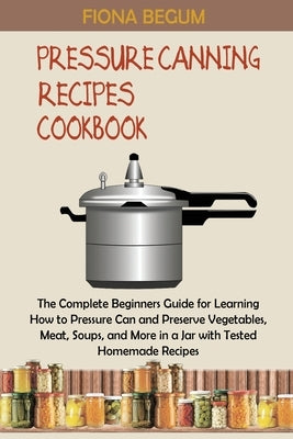 Pressure Canning Recipes Cookbook: The Complete Beginners Guide for Learning How to Pressure Can and Preserve Vegetables, Meat, Soups, and More in a J by Begum, Fiona