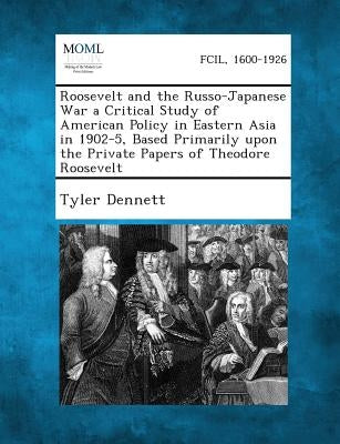 Roosevelt and the Russo-Japanese War a Critical Study of American Policy in Eastern Asia in 1902-5, Based Primarily Upon the Private Papers of Theodor by Dennett, Tyler