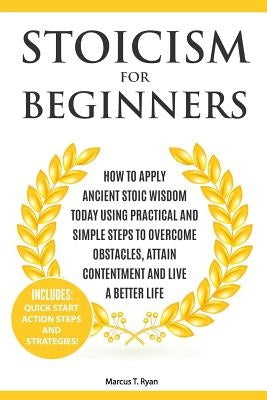 Stoicism for Beginners: How to Apply Ancient Stoic Wisdom Today using Practical and Simple Steps to Overcome Obstacles, Attain Contentment and by Ryan, Marcus T.
