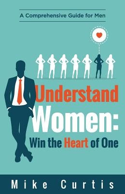 Understand Women: Win the Heart of One: A Comprehensive Guide for Men by Curtis, Mike