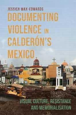 Documenting Violence in Calderón's Mexico: Visual Culture, Resistance and Memorialisation by Wax-Edwards, Jessica