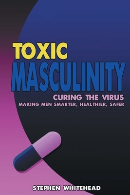 Toxic Masculinity: Curing the Virus: Making Men Smarter, Healthier, Safer by Whitehead, Stephen M.