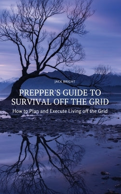 Prepper's Guide to Survival Off the Grid: How to Plan and Execute Living off the Grid by Jack Bright