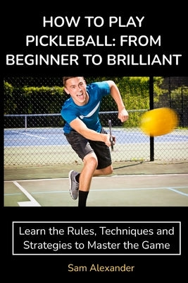 How to Play Pickleball: FROM BEGINNER TO BRILLIANT: Learn the Rules, Techniques and Strategies to Master the Game by Alexander, Sam