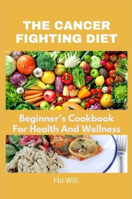 The Cancer Fighting Diet: A Beginner's Cookbook For Health And Wellness by Will, Flo