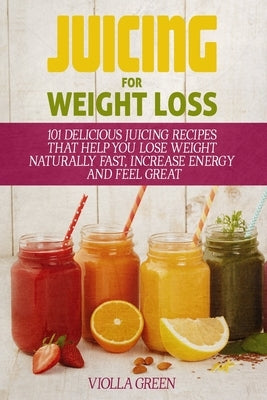 Juicing for Weight Loss: 101 Delicious Juicing Recipes That Help You Lose Weight Naturally Fast, Increase Energy and Feel Great Paperback Independently Published