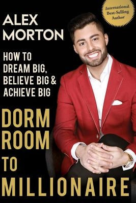 Dorm Room to Millionaire: How to Dream Big, Believe Big & Achieve Big by Morton, Alex