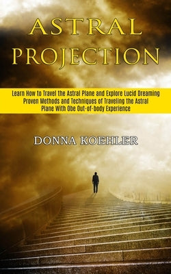 Astral Projection: Learn How to Travel the Astral Plane and Explore Lucid Dreaming (Proven Methods and Techniques of Traveling the Astral by Koehler, Donna