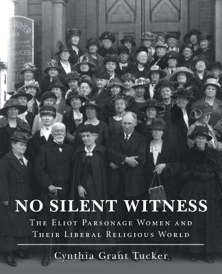 No Silent Witness: The Eliot Parsonage Women and Their Liberal Religious World by Tucker, Cynthia Grant