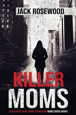 Killer Moms: 16 Bizarre True Crime Stories of Murderous Moms by Rosewood, Jack