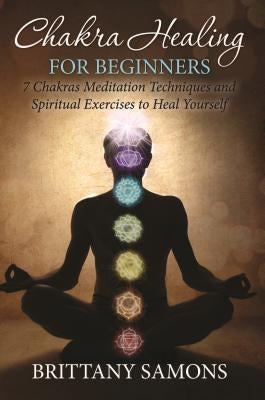 Chakra Healing For Beginners: 7 Chakras Meditation Techniques and Spiritual Exercises to Heal Yourself by Samons, Brittany