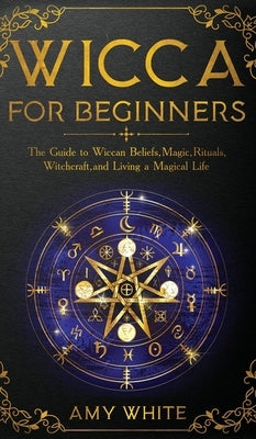 Wicca For Beginners: The Guide to Wiccan Beliefs, Magic, Rituals, Witchcraft, and Living a Magical Life by White, Amy