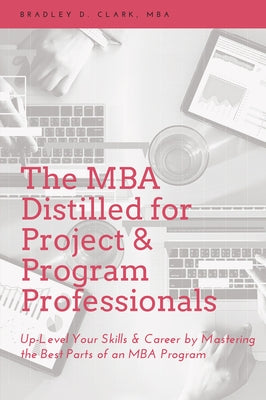 The MBA Distilled for Project & Program Professionals: Up-Level Your Skills & Career by Mastering the Best Parts of an MBA Program by Clark, Bradley D.