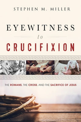 Eyewitness to Crucifixion: The Romans, the Cross, and the Sacrifice of Jesus by Miller, Stephen M.