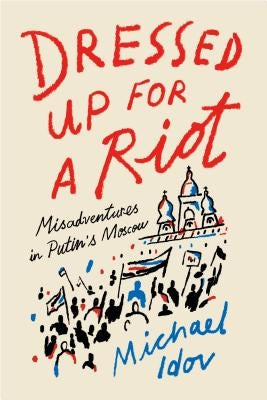 Dressed Up for a Riot: Misadventures in Putin's Moscow by Idov, Michael