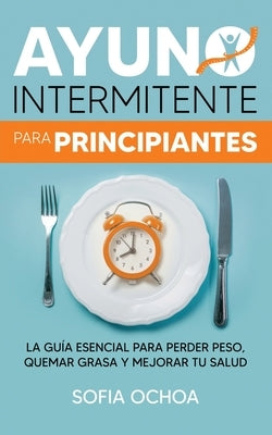 Ayuno intermitente para principiantes: La guía esencial para perder peso, quemar grasa y mejorar tu salud by Ochoa, Sofia