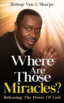 Where Are Those Miracles?: Releasing the Power of God by Sharpe, Bishop Van I.