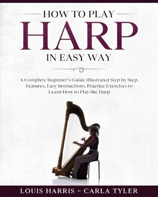 How to Play Harp in Easy Way: Learn How to Play Harp in Easy Way by this Complete beginner's guide Step by Step illustrated!Harp Basics, Features, E by Tyler, Carla