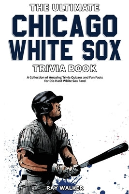 The Ultimate Chicago White Sox Trivia Book: A Collection of Amazing Trivia Quizzes and Fun Facts for Die-Hard White Sox Fans! by Walker, Ray