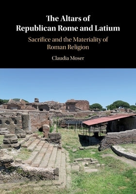 The Altars of Republican Rome and Latium: Sacrifice and the Materiality of Roman Religion by Moser, Claudia