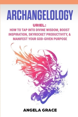 Archangelology: Uriel, How To Tap Into Divine Wisdom, Boost Inspiration, Skyrocket Productivity, & Manifest Your God-Given Purpose by Grace, Angela