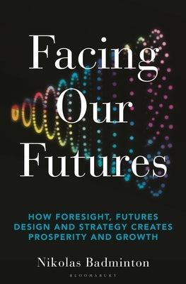 Facing Our Futures: How Foresight, Futures Design and Strategy Creates Prosperity and Growth by Badminton, Nikolas