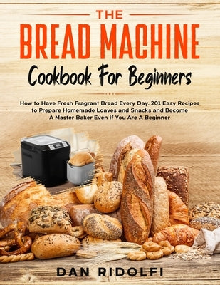 The Bread Machine Cookbook for Beginners: How to Have Fresh and Fragrant Bread Every Day. 200+ Easy Recipes to Make Tasty Homemade Loaves and Snacks a by Ridolfi, Dan