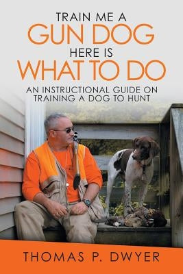 Train Me a Gun Dog Here Is What to Do: An Instructional Guide on Training a Dog to Hunt by Dwyer, Thomas P.