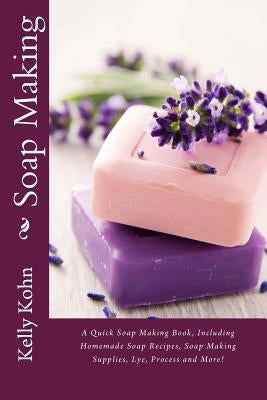 Soap Making: A Quick Soap Making Book, Including Homemade Soap Recipes, Soap Making Supplies, Lye, Process and More! by Kohn, Kelly