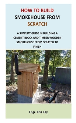 How to Build Smokehouse from Scratch: A simplify guide in building a cement block and a timber wooden smokehouse from scratch to finish by Kay, Engr Kris