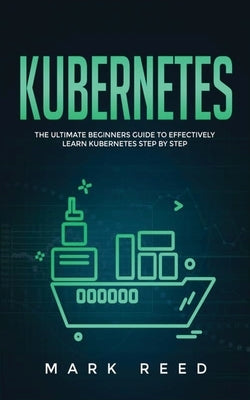 Kubernetes: The Ultimate Beginners Guide to Effectively Learn Kubernetes Step-By-Step by Reed, Mark