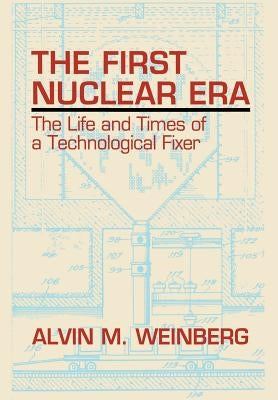 The First Nuclear Era: The Life and Times of Nuclear Fixer by Weinberg, Alvin M.
