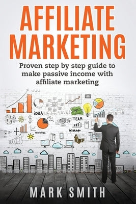 Affiliate Marketing: Proven Step By Step Guide To Make Passive Income With Affiliate Marketing by Smith, Mark