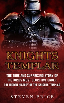 Knights Templar: The True And Surprising Story Of Histories Most Secretive Order (The Hidden History Of The Knights Templar) by Price, Steven