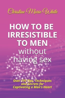 How to Be Irresistible to Men Without Having Sex: Over 170 Tips, Techniques and Secrets to Captivating a Man's Heart (An Integrity Dating Success Syst by White, Christine Marie