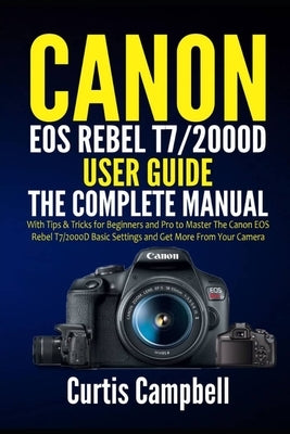 Canon EOS Rebel T7/2000D User Guide: The Complete Manual with Tips & Tricks for Beginners and Pro to Master the Canon EOS Rebel T7/2000D Basic Setting by Campbell, Curtis