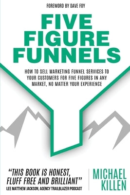 Five Figure Funnels: How To Sell Marketing Funnel Services To Your Customers For Five Figures In Any Market, No Matter Your Experience by Foy, Dave