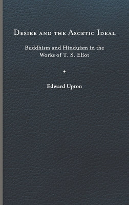 Desire and the Ascetic Ideal: Buddhism and Hinduism in the Works of T. S. Eliot by Upton, Edward