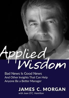 Applied Wisdom: Bad News Is Good News and Other Insights That Can Help Anyone Be a Better Manager by Morgan, James C.