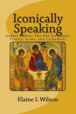 Iconically Speaking: Andrei Rublev, The Old Testiment Trinity, Icons, and Cathedrals by Wilson, Elaine L.